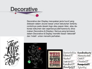 Decorative
Decorative dan Display merupakan jenis huruf yang
didesain dalam ukuran besar untuk kebutuhan tertentu
contohnya pada desain logo atau papan iklan, atau de-
korasi dokumen dan sejenisnya (oleh karena itu dina-
makan Decorative & Display). Semua yang termasuk
dalam Decorative & Display memiliki kesan 'dekoratif'
dan 'indah' untuk menarik perhatian.
 