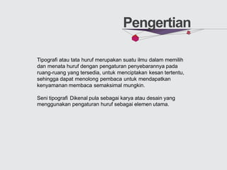 Pengertian
Tipografi atau tata huruf merupakan suatu ilmu dalam memilih
dan menata huruf dengan pengaturan penyebarannya pada
ruang-ruang yang tersedia, untuk menciptakan kesan tertentu,
sehingga dapat menolong pembaca untuk mendapatkan
kenyamanan membaca semaksimal mungkin.
Seni tipografi Dikenal pula sebagai karya atau desain yang
menggunakan pengaturan huruf sebagai elemen utama.
 