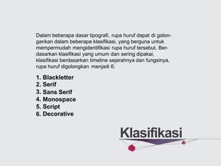 Dalam beberapa dasar tipografi, rupa huruf dapat di golon-
gankan dalam beberapa klasifikasi, yang berguna untuk
mempermudah mengidentifikasi rupa huruf tersebut. Ber-
dasarkan klasifikasi yang umum dan sering dipakai,
klasifikasi berdasarkan timeline sejarahnya dan fungsinya,
rupa huruf digolongkan menjadi 6:
1.
2.
3.
4.
5.
6.
Blackletter
Serif
Sans Serif
Monospace
Script
Decorative
Klasifikasi
 