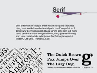 Serif
Serif didefinisikan sebagai aksen kaitan atau garis kecil pada
ujung baris vertikal atau horizontal pada huruf/ angka/ simbol.
Jenis huruf Serif lebih dapat dibaca karena garis serif tadi mem-
bantu pembaca untuk mengenali huruf, dan juga membimbing
arah baca mata ke teks selanjutnya. Serif di bagi menjadi 4:
Modern, Old Style, Trantional, Slab
 