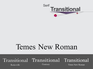Transitional merupakan jenis huruf Serif yang memiliki serif (aksen
kaitan/ garis kecil pada ujung huruf) lebih tipis dibanding Old
Style. Perbedaan antara garis tebal dan tipis pada badan huruf
lebih terlihat. Jenis Serif ini muncul tepat sebelum Modern Serif,
makanya diberi jenis Transitional Serif (atau transisi antara Old
Style dan Modern)
Serif
Transitional
Temes New Roman
 