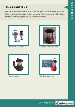 A Member of
SOLAR LANTERNS
We are a leading Exporter & Supplier of Solar Lanterns such as Panel
Solar Lanterns, Compact Solar Lanterns, Torch Lanterns, LED Solar
Lanterns and Waterproof Solar Lanterns from India.
Panel Solar Lanterns Compact Solar Lanterns
Torch Lanterns LED Solar Lanterns
Products
 