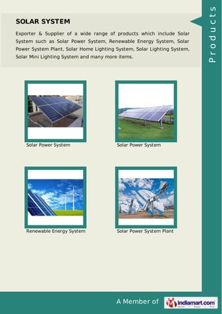 A Member of
SOLAR SYSTEM
Exporter & Supplier of a wide range of products which include Solar
System such as Solar Power System, Renewable Energy System, Solar
Power System Plant, Solar Home Lighting System, Solar Lighting System,
Solar Mini Lighting System and many more items.
Solar Power System Solar Power System
Renewable Energy System Solar Power System Plant
Products
 