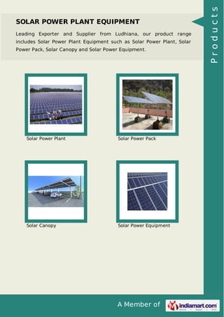 A Member of
SOLAR POWER PLANT EQUIPMENT
Leading Exporter and Supplier from Ludhiana, our product range
includes Solar Power Plant Equipment such as Solar Power Plant, Solar
Power Pack, Solar Canopy and Solar Power Equipment.
Solar Power Plant Solar Power Pack
Solar Canopy Solar Power Equipment
Products
 