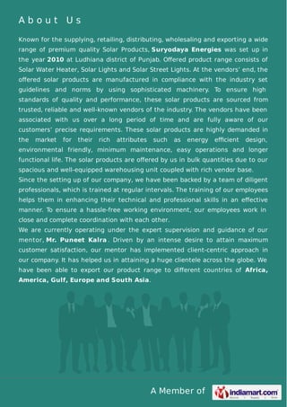 A Member of
A b o u t U s
Known for the supplying, retailing, distributing, wholesaling and exporting a wide
range of premium quality Solar Products, Suryodaya Energies was set up in
the year 2010 at Ludhiana district of Punjab. Oﬀered product range consists of
Solar Water Heater, Solar Lights and Solar Street Lights. At the vendors’ end, the
oﬀered solar products are manufactured in compliance with the industry set
guidelines and norms by using sophisticated machinery. To ensure high
standards of quality and performance, these solar products are sourced from
trusted, reliable and well-known vendors of the industry. The vendors have been
associated with us over a long period of time and are fully aware of our
customers’ precise requirements. These solar products are highly demanded in
the market for their rich attributes such as energy eﬃcient design,
environmental friendly, minimum maintenance, easy operations and longer
functional life. The solar products are oﬀered by us in bulk quantities due to our
spacious and well-equipped warehousing unit coupled with rich vendor base.
Since the setting up of our company, we have been backed by a team of diligent
professionals, which is trained at regular intervals. The training of our employees
helps them in enhancing their technical and professional skills in an eﬀective
manner. To ensure a hassle-free working environment, our employees work in
close and complete coordination with each other.
We are currently operating under the expert supervision and guidance of our
mentor, Mr. Puneet Kalra . Driven by an intense desire to attain maximum
customer satisfaction, our mentor has implemented client-centric approach in
our company. It has helped us in attaining a huge clientele across the globe. We
have been able to export our product range to diﬀerent countries of Africa,
America, Gulf, Europe and South Asia.
 