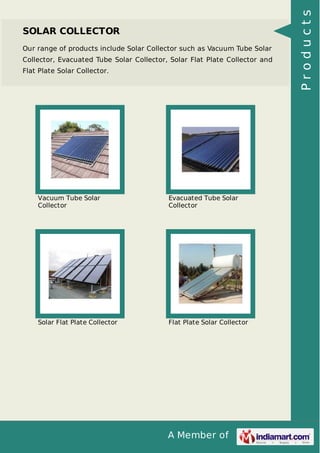 A Member of
SOLAR COLLECTOR
Our range of products include Solar Collector such as Vacuum Tube Solar
Collector, Evacuated Tube Solar Collector, Solar Flat Plate Collector and
Flat Plate Solar Collector.
Vacuum Tube Solar
Collector
Evacuated Tube Solar
Collector
Solar Flat Plate Collector Flat Plate Solar Collector
Products
 