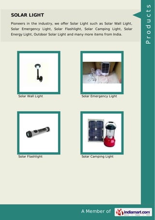 A Member of
SOLAR LIGHT
Pioneers in the industry, we oﬀer Solar Light such as Solar Wall Light,
Solar Emergency Light, Solar Flashlight, Solar Camping Light, Solar
Energy Light, Outdoor Solar Light and many more items from India.
Solar Wall Light Solar Emergency Light
Solar Flashlight Solar Camping Light
Products
 