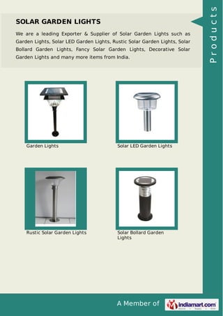 A Member of
SOLAR GARDEN LIGHTS
We are a leading Exporter & Supplier of Solar Garden Lights such as
Garden Lights, Solar LED Garden Lights, Rustic Solar Garden Lights, Solar
Bollard Garden Lights, Fancy Solar Garden Lights, Decorative Solar
Garden Lights and many more items from India.
Garden Lights Solar LED Garden Lights
Rustic Solar Garden Lights Solar Bollard Garden
Lights
Products
 