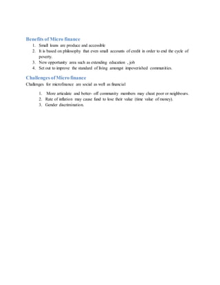 Benefits of Micro finance
1. Small loans are produce and accessible
2. It is based on philosophy that even small accounts of credit in order to end the cycle of
poverty.
3. New opportunity area such as extending education , job
4. Set out to improve the standard of living amongst impoverished communities.
Challenges ofMicro finance
Challenges for microfinance are social as well as financial
1. More articulate and better- off community members may cheat poor or neighbours.
2. Rate of inflation may cause fund to lose their value (time value of money).
3. Gender discrimination.
 