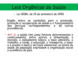 Leis Orgânicas da Saúde
• Lei 8080, de 19 de setembro de 1990
Dispõe sobre as condições para a promoção,
proteção e recuperação da saúde e o funcionamento
dos serviços correspondentes, e dá outras
providências.

• Art. 3- a saúde tem como fatores determinantes e
condicionantes, entre outros, a alimentação, a
moradia, o saneamento básico, o meio ambiente, o
trabalho, a renda, a educação, o transporte, o lazer
e o acesso a bens e serviços essenciais; os níveis de
saúde da população expressam a organização social
e econômica do pais.

 