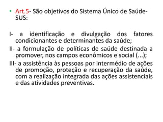 • Art.5- São objetivos do Sistema Único de SaúdeSUS:
I- a identificação e divulgação dos fatores
condicionantes e determinantes da saúde;
II- a formulação de políticas de saúde destinada a
promover, nos campos econômicos e social (...);
III- a assistência às pessoas por intermédio de ações
de promoção, proteção e recuperação da saúde,
com a realização integrada das ações assistenciais
e das atividades preventivas.

 