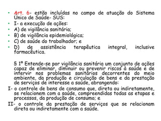 • Art. 6- estão incluídas no campo de atuação do Sistema
Único de Saúde- SUS:
• I- a execução de ações:
• A) de vigilância sanitária;
• B) de vigilância epidemiológica;
• C) de saúde do trabalhador; e
• D)
de
assistência
terapêutica
integral,
inclusive
farmacêutica.
§ 1º Entende-se por vigilância sanitária um conjunto de ações
capaz de eliminar, diminuir ou prevenir riscos à saúde e de
intervir nos problemas sanitários decorrentes do meio
ambiente, da produção e circulação de bens e da prestação
de serviços de interesse a saúde, abrangendo:
I- o controle de bens de consumo que, direta ou indiretamente,
se relacionem com a saúde, compreendidas todas as etapas e
processos, da produção de consumo; e
II- o controle da prestação de serviços que se relacionam
direta ou indiretamente com a saúde.

 