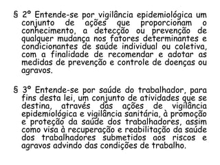 § 2º Entende-se por vigilância epidemiológica um
conjunto de ações que proporcionam o
conhecimento, a detecção ou prevenção de
qualquer mudança nos fatores determinantes e
condicionantes de saúde individual ou coletiva,
com a finalidade de recomendar e adotar as
medidas de prevenção e controle de doenças ou
agravos.

§ 3º Entende-se por saúde do trabalhador, para
fins desta lei, um conjunto de atividades que se
destina, através das ações de vigilância
epidemiológica e vigilância sanitária, à promoção
e proteção da saúde dos trabalhadores, assim
como visa à recuperação e reabilitação da saúde
dos trabalhadores submetidos aos riscos e
agravos advindo das condições de trabalho.

 