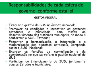 Responsabilidades de cada esfera de
governo, conforme esta lei
GESTOR FEDERAL
• Exercer a gestão do SUS no âmbito nacional;
• Promover as condições e incentivar os gestores
estaduais
e
municipais,
com
vistas
ao
desenvolvimento dos sistemas municipais, de modo a
conformar o SUS- Estadual;
• Fomentar a harmonização, a integração e a
modernização dos sistemas estaduais, compondo
assim o SUS- Nacional;
• Exercer as funções de normalização e de
coordenação no que se refere à gestão nacional do
SUS;
• Participar do financiamento do SUS, juntamente
com os Estados e Municípios.

 