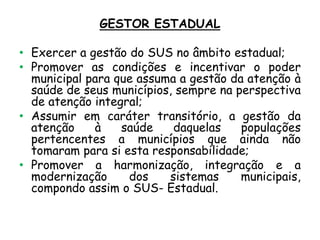 GESTOR ESTADUAL

• Exercer a gestão do SUS no âmbito estadual;
• Promover as condições e incentivar o poder
municipal para que assuma a gestão da atenção à
saúde de seus municípios, sempre na perspectiva
de atenção integral;
• Assumir em caráter transitório, a gestão da
atenção
à
saúde
daquelas
populações
pertencentes a municípios que ainda não
tomaram para si esta responsabilidade;
• Promover a harmonização, integração e a
modernização
dos
sistemas
municipais,
compondo assim o SUS- Estadual.

 