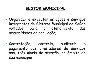 GESTOR MUNICIPAL
• Organizar e executar as ações e serviços
integrantes do Sistema Municipal de Saúde
voltados
para
o
atendimento
das
necessidades da população;
• Contratação,
controle,
auditoria
e
pagamento aos prestadores de serviços
nos, três níveis de atenção, no âmbito do
seu município

 