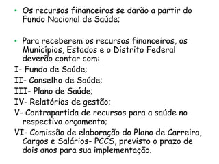 • Os recursos financeiros se darão a partir do
Fundo Nacional de Saúde;
• Para receberem os recursos financeiros, os
Municípios, Estados e o Distrito Federal
deverão contar com:
I- Fundo de Saúde;
II- Conselho de Saúde;
III- Plano de Saúde;
IV- Relatórios de gestão;
V- Contrapartida de recursos para a saúde no
respectivo orçamento;
VI- Comissão de elaboração do Plano de Carreira,
Cargos e Salários- PCCS, previsto o prazo de
dois anos para sua implementação.

 