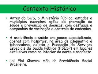 Contexto Histórico
• Antes do SUS, o Ministério Público, estados e
municípios exerciam ações de promoção da
saúde e prevenção de doenças, com destaque a
campanhas de vacinação e controle de endemias.
• A assistência a saúde era pouco especializada,
apenas com hospitais, na área de psiquiatria e
tuberculose, existia a Fundação de Serviços
Especiais da Saúde Pública (FSESP) em lugares
exclusivos como no interior do norte e nordeste.

• Lei Eloi Chaves: mãe da Previdência Social
Brasileira.

 