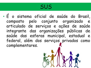 SUS
• É o sistema oficial de saúde do Brasil,
composto pelo conjunto organizado e
articulado de serviços e ações de saúde
integrante das organizações públicas de
saúde das esferas municipal, estadual e
federal, além dos serviços privados como
complementares.

 