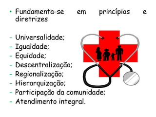 • Fundamenta-se
diretrizes

-

em

princípios

Universalidade;
Igualdade;
Equidade;
Descentralização;
Regionalização;
Hierarquização;
Participação da comunidade;
Atendimento integral.

e

 