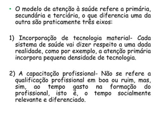 • O modelo de atenção à saúde refere a primária,
secundária e terciária, o que diferencia uma da
outra são praticamente três eixos:
1) Incorporação de tecnologia material- Cada
sistema de saúde vai dizer respeito a uma dada
realidade, como por exemplo, a atenção primária
incorpora pequena densidade de tecnologia.
2) A capacitação profissional- Não se refere a
qualificação profissional em boa ou ruim, mas,
sim, ao tempo gasto na formação do
profissional, isto é, o tempo socialmente
relevante e diferenciado.

 