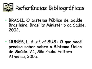 Referências Bibliográficas
• BRASIL. O Sistema Público de Saúde
Brasileira. Brasília: Ministério da Saúde,
2002.

• NUNES, L. A.,et. al. SUS: O que você
precisa saber sobre o Sistema Único
de Saúde. V.1, São Paulo: Editora
Atheneu, 2005.

 