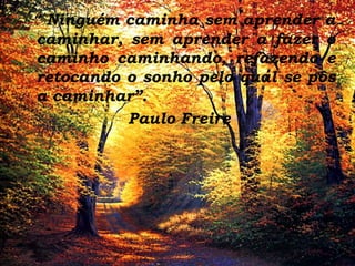 “ Ninguém caminha sem aprender a
caminhar, sem aprender a fazer o
caminho caminhando, refazendo e
retocando o sonho pelo qual se pôs
a caminhar”.
Paulo Freire

 