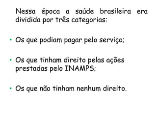 Nessa época a saúde brasileira era
dividida por três categorias:
• Os que podiam pagar pelo serviço;
• Os que tinham direito pelas ações
prestadas pelo INAMPS;
• Os que não tinham nenhum direito.

 