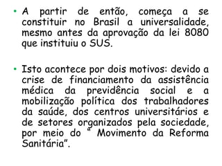 • A partir de então, começa a se
constituir no Brasil a universalidade,
mesmo antes da aprovação da lei 8080
que instituiu o SUS.
• Isto acontece por dois motivos: devido a
crise de financiamento da assistência
médica da previdência social e a
mobilização política dos trabalhadores
da saúde, dos centros universitários e
de setores organizados pela sociedade,
por meio do “ Movimento da Reforma
Sanitária”.

 