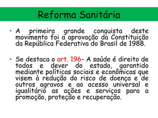 Reforma Sanitária
• A primeira grande conquista deste
movimento foi a aprovação da Constituição
da República Federativa do Brasil de 1988.
• Se destaca o art. 196- A saúde é direito de
todos e dever do estado, garantido
mediante políticas sociais e econômicas que
visem à redução do risco de doença e de
outros agravos e ao acesso universal e
igualitário as ações e serviços para a
promoção, proteção e recuperação.

 
