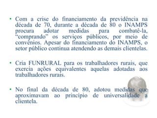 • Com a crise do financiamento da previdência na
década de 70, durante a década de 80 o INAMPS
procura adotar medidas para combatê-la,
“comprando” os serviços públicos, por meio de
convênios. Apesar do financiamento do INAMPS, o
setor público continua atendendo as demais clientelas.
• Cria FUNRURAL para os trabalhadores rurais, que
exercia ações equivalentes aquelas adotadas aos
trabalhadores rurais.
• No final da década de 80, adotou medidas que
aproximavam ao princípio de universalidade a
clientela.
 