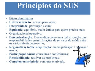 Princípios do SUS
• Éticos doutrinários
- Universalização : acesso para todos;
- Integralidade: prevenção e cura;
- Equidade: equilíbrio, maior ênfase para quem precisa mais
• Organizacional operativo;
- Descentralização: É entendida como uma redistribuição das
responsabilidades quanto às ações de serviços de saúde entre
os vários níveis de governo;
- Regionalização/hierarquização: municipalização / organizar
níveis;
- Participação social: conselhos e conferências;
- Resolubilidade: resolver os problemas;
- Complementariedade: contratar o privado.
 
