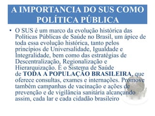 A IMPORTANCIA DO SUS COMO
POLÍTICA PÚBLICA
• O SUS é um marco da evolução histórica das
Políticas Públicas de Saúde no Brasil, um ápice de
toda essa evolução histórica, tanto pelos
princípios de Universalidade, Igualdade e
Integralidade, bem como das estratégias de
Descentralização, Regionalização e
Hierarquização. È o Sistema de Saúde
de TODA A POPULAÇÃO BRASILEIRA, que
oferece consultas, exames e internações. Promove
também campanhas de vacinação e ações de
prevenção e de vigilância sanitária alcançando
assim, cada lar e cada cidadão brasileiro
 