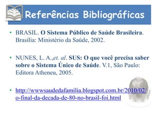 Referências Bibliográficas
• BRASIL. O Sistema Público de Saúde Brasileira.
Brasília: Ministério da Saúde, 2002.
• NUNES, L. A.,et. al. SUS: O que você precisa saber
sobre o Sistema Único de Saúde. V.1, São Paulo:
Editora Atheneu, 2005.
• http://wwwsaudedafamilia.blogspot.com.br/2010/02/
o-final-da-decada-de-80-no-brasil-foi.html
 