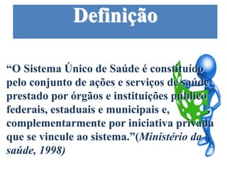 Definição
“O Sistema Único de Saúde é constituído
pelo conjunto de ações e serviços de saúde
prestado por órgãos e instituições público
federais, estaduais e municipais e,
complementarmente por iniciativa privada
que se vincule ao sistema.”(Ministério da
saúde, 1998)
 