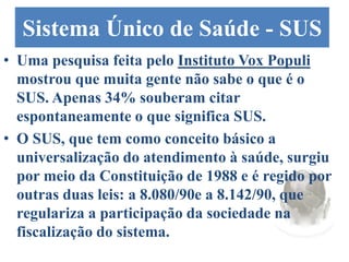 Sistema Único de Saúde - SUS
• Uma pesquisa feita pelo Instituto Vox Populi
mostrou que muita gente não sabe o que é o
SUS. Apenas 34% souberam citar
espontaneamente o que significa SUS.
• O SUS, que tem como conceito básico a
universalização do atendimento à saúde, surgiu
por meio da Constituição de 1988 e é regido por
outras duas leis: a 8.080/90e a 8.142/90, que
regulariza a participação da sociedade na
fiscalização do sistema.
 