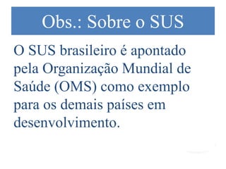 Obs.: Sobre o SUS
O SUS brasileiro é apontado
pela Organização Mundial de
Saúde (OMS) como exemplo
para os demais países em
desenvolvimento.
 