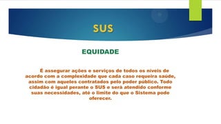 EQUIDADE
É assegurar ações e serviços de todos os níveis de
acordo com a complexidade que cada caso requeira saúde,
assim com aqueles contratados pelo poder público. Todo
cidadão é igual perante o SUS e será atendido conforme
suas necessidades, até o limite do que o Sistema pode
oferecer.
sus
 