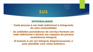 INTEGRALIDADE
• Cada pessoa é um todo indivisível e integrante
de uma comunidade;
• As unidades prestadoras de serviço formam um
todo indivisível e devem ser capazes de prestar
assistência integral;
• O homem é um ser integral, biopsicossocial, e
será atendido com visão holística.
sus
 