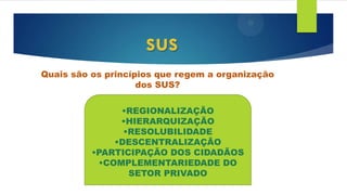 Quais são os princípios que regem a organização
dos SUS?
sus
•REGIONALIZAÇÃO
•HIERARQUIZAÇÃO
•RESOLUBILIDADE
•DESCENTRALIZAÇÃO
•PARTICIPAÇÃO DOS CIDADÃOS
•COMPLEMENTARIEDADE DO
SETOR PRIVADO
 