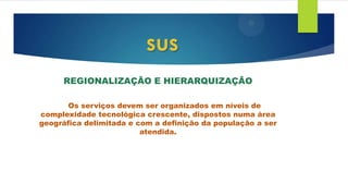 REGIONALIZAÇÃO E HIERARQUIZAÇÃO
Os serviços devem ser organizados em níveis de
complexidade tecnológica crescente, dispostos numa área
geográfica delimitada e com a definição da população a ser
atendida.
sus
 