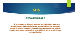 RESOLUBILIDADE
É a exigência de que, quando um indivíduo busca o
atendimento ou quando surge um problema de impacto
coletivo sobre a saúde, o serviço correspondente esteja
capacitado para enfrentá-lo e resolvê-lo até o nível de sua
competência.
sus
 