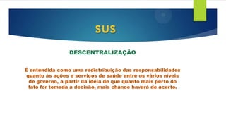 DESCENTRALIZAÇÃO
É entendida como uma redistribuição das responsabilidades
quanto às ações e serviços de saúde entre os vários níveis
de governo, a partir da idéia de que quanto mais perto do
fato for tomada a decisão, mais chance haverá de acerto.
sus
 