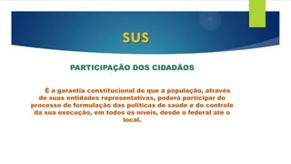 PARTICIPAÇÃO DOS CIDADÃOS
É a garantia constitucional de que a população, através
de suas entidades representativas, poderá participar do
processo de formulação das políticas de saúde e do controle
da sua execução, em todos os níveis, desde o federal até o
local.
sus
 