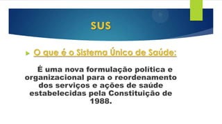 sus
 O que é o Sistema Único de Saúde:
É uma nova formulação política e
organizacional para o reordenamento
dos serviços e ações de saúde
estabelecidas pela Constituição de
1988.
 