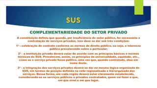 COMPLEMENTARIEDADE DO SETOR PRIVADO
A constituição definiu que quando, por insuficiência do setor público, for necessária a
contratação de serviços privados, isso deve se dar sob três condições:
1º - celebração de contrato conforme as normas de direito público, ou seja, o interesse
público prevalecendo sobre o particular;
2º - a instituição privada deverá estar de acordo com os princípios básicos e normas
técnicas do SUS. Prevalecem, assim, os princípios da universalidade, equidade, etc.,
como se o serviço privado fosse público, uma vez que, quando contratado, atua em
nome deste.
3º - a integração dos serviços privados deverá se dar na mesma lógica organizada do
SUS, em termos de posição definida na rede regionalizada e hierarquizada dos
serviços. Dessa forma, em cada região deverá estar claramente estabelecido,
considerando-se os serviços públicos e privados contratados, quem vai fazer o que,
em que nível e em que lugar.
sus
 