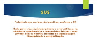 • Preferência aos serviços não lucrativos, conforme a CF.
• Cada gestor deverá planejar primeiro o setor público e, na
seqüência, complementar a rede assistencial com o setor
privado, com os mesmos conceitos de regionalização,
hierarquização e universalização.
sus
 