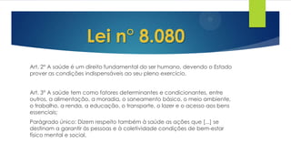 Art. 2° A saúde é um direito fundamental do ser humano, devendo o Estado
prover as condições indispensáveis ao seu pleno exercício.
Art. 3° A saúde tem como fatores determinantes e condicionantes, entre
outros, a alimentação, a moradia, o saneamento básico, o meio ambiente,
o trabalho, a renda, a educação, o transporte, o lazer e o acesso aos bens
essenciais;
Parágrado único: Dizem respeito também à saúde as ações que [...] se
destinam a garantir às pessoas e à coletividade condições de bem-estar
físico mental e social.
Lei n° 8.080
 