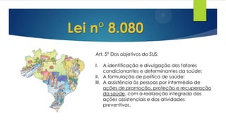 Lei n° 8.080
Art. 5° Dos objetivos do SUS:
I. A identificação e divulgação dos fatores
condicionantes e determinantes da saúde;
II. A formulação de política de saúde;
III. A assistência às pessoas por intermédio de
ações de promoção, proteção e recuperação
da saúde, com a realização integrada das
ações assistenciais e das atividades
preventivas.
 