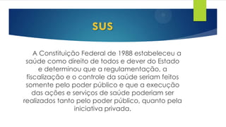 A Constituição Federal de 1988 estabeleceu a
saúde como direito de todos e dever do Estado
e determinou que a regulamentação, a
fiscalização e o controle da saúde seriam feitos
somente pelo poder público e que a execução
das ações e serviços de saúde poderiam ser
realizados tanto pelo poder público, quanto pela
iniciativa privada.
sus
 